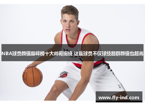 NBA球员颜值巅峰榜十大帅哥揭晓 这些球员不仅球技超群颜值也超高